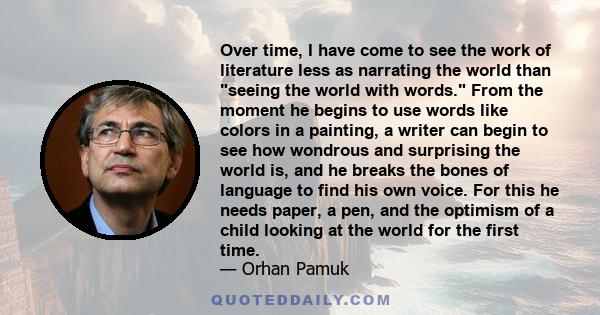 Over time, I have come to see the work of literature less as narrating the world than seeing the world with words. From the moment he begins to use words like colors in a painting, a writer can begin to see how wondrous 