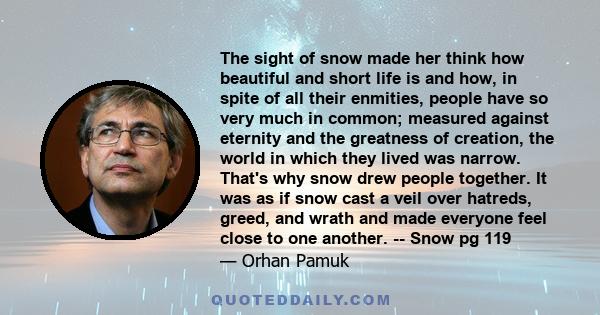 The sight of snow made her think how beautiful and short life is and how, in spite of all their enmities, people have so very much in common; measured against eternity and the greatness of creation, the world in which