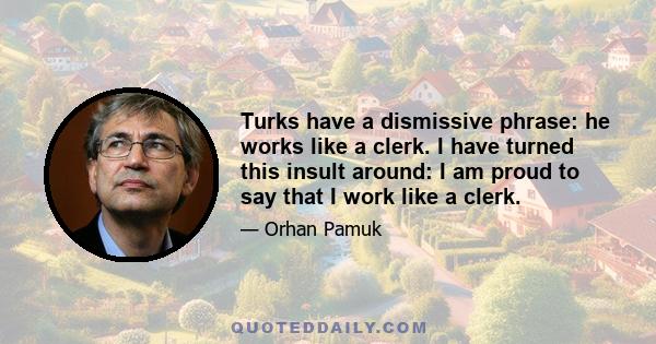 Turks have a dismissive phrase: he works like a clerk. I have turned this insult around: I am proud to say that I work like a clerk.