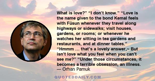 What is love?” “I don’t know.” “Love is the name given to the bond Kemal feels with Füsun whenever they travel along highways or sidewalks; visit houses, gardens, or rooms; or whenever he watches her sitting in tea