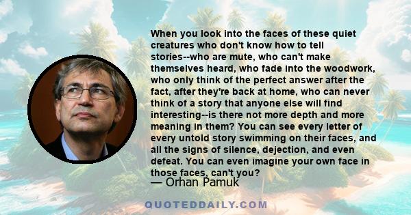 When you look into the faces of these quiet creatures who don't know how to tell stories--who are mute, who can't make themselves heard, who fade into the woodwork, who only think of the perfect answer after the fact,