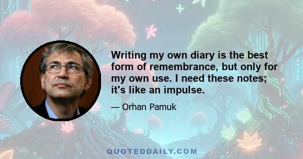 Writing my own diary is the best form of remembrance, but only for my own use. I need these notes; it's like an impulse.