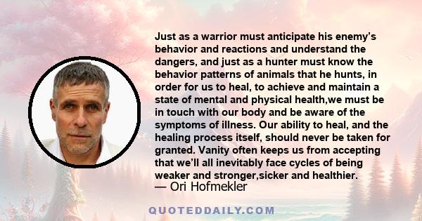 Just as a warrior must anticipate his enemy’s behavior and reactions and understand the dangers, and just as a hunter must know the behavior patterns of animals that he hunts, in order for us to heal, to achieve and