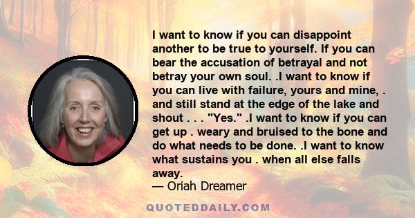 I want to know if you can disappoint another to be true to yourself. If you can bear the accusation of betrayal and not betray your own soul. .I want to know if you can live with failure, yours and mine, . and still