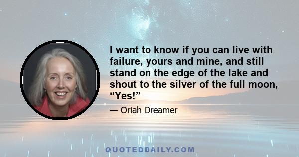 I want to know if you can live with failure, yours and mine, and still stand on the edge of the lake and shout to the silver of the full moon, “Yes!”