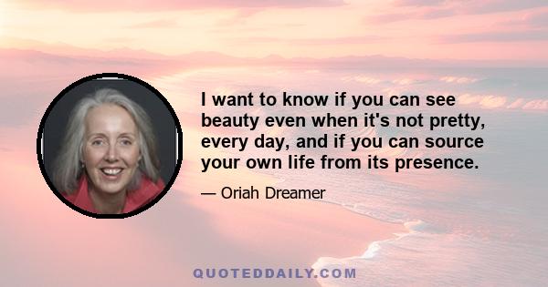 I want to know if you can see beauty even when it's not pretty, every day, and if you can source your own life from its presence.