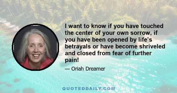 I want to know if you have touched the center of your own sorrow, if you have been opened by life’s betrayals or have become shriveled and closed from fear of further pain!