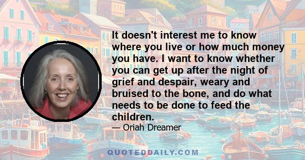 It doesn't interest me to know where you live or how much money you have. I want to know whether you can get up after the night of grief and despair, weary and bruised to the bone, and do what needs to be done to feed