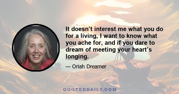 It doesn’t interest me what you do for a living, I want to know what you ache for, and if you dare to dream of meeting your heart’s longing.