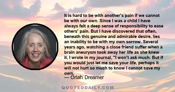 It is hard to be with another's pain if we cannot be with our own. Since I was a child I have always felt a deep sense of responsibility to ease others' pain. But I have discovered that often, beneath this genuine and