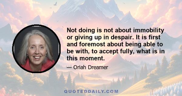 Not doing is not about immobility or giving up in despair. It is first and foremost about being able to be with, to accept fully, what is in this moment.