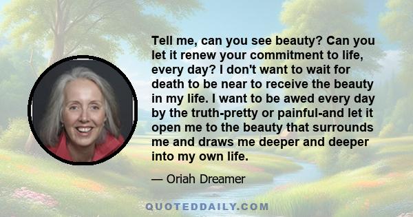 Tell me, can you see beauty? Can you let it renew your commitment to life, every day? I don't want to wait for death to be near to receive the beauty in my life. I want to be awed every day by the truth-pretty or