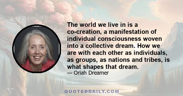 The world we live in is a co-creation, a manifestation of individual consciousness woven into a collective dream. How we are with each other as individuals, as groups, as nations and tribes, is what shapes that dream.