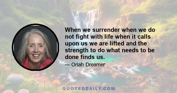 When we surrender when we do not fight with life when it calls upon us we are lifted and the strength to do what needs to be done finds us.