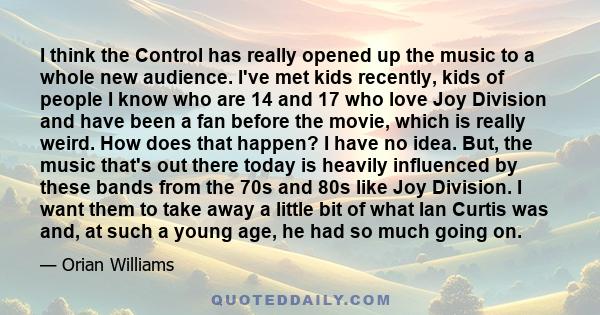 I think the Control has really opened up the music to a whole new audience. I've met kids recently, kids of people I know who are 14 and 17 who love Joy Division and have been a fan before the movie, which is really