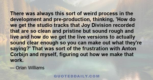 There was always this sort of weird process in the development and pre-production, thinking, 'How do we get the studio tracks that Joy Division recorded that are so clean and pristine but sound rough and live and how do 