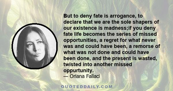 But to deny fate is arrogance, to declare that we are the sole shapers of our existence is madness;if you deny fate life becomes the series of missed opportunities, a regret for what never was and could have been, a