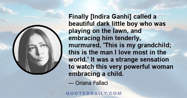 Finally [Indira Ganhi] called a beautiful dark little boy who was playing on the lawn, and embracing him tenderly, murmured, 'This is my grandchild; this is the man I love most in the world.' It was a strange sensation