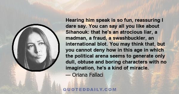 Hearing him speak is so fun, reassuring I dare say. You can say all you like about Sihanouk: that he's an atrocious liar, a madman, a fraud, a swashbuckler, an international blot. You may think that, but you cannot deny 