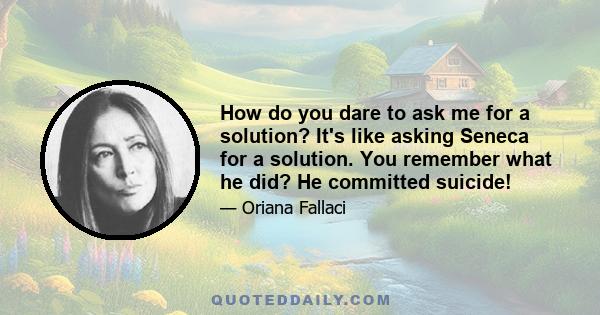 How do you dare to ask me for a solution? It's like asking Seneca for a solution. You remember what he did? He committed suicide!