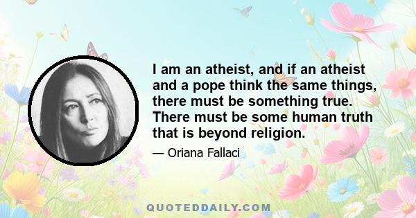 I am an atheist, and if an atheist and a pope think the same things, there must be something true. There must be some human truth that is beyond religion.