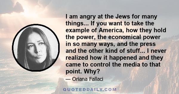 I am angry at the Jews for many things... If you want to take the example of America, how they hold the power, the economical power in so many ways, and the press and the other kind of stuff... I never realized how it