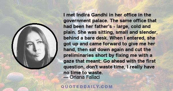 I met Indira Gandhi in her office in the government palace. The same office that had been her father's - large, cold and plain. She was sitting, small and slender, behind a bare desk. When I entered, she got up and came 