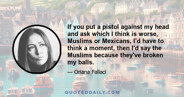 If you put a pistol against my head and ask which I think is worse, Muslims or Mexicans, I'd have to think a moment, then I'd say the Muslims because they've broken my balls.