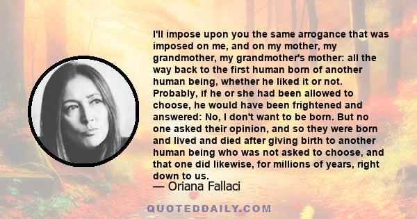 I'll impose upon you the same arrogance that was imposed on me, and on my mother, my grandmother, my grandmother's mother: all the way back to the first human born of another human being, whether he liked it or not.