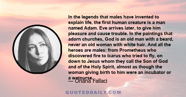 In the legends that males have invented to explain life, the first human creature is a man named Adam. Eve arrives later, to give him pleasure and cause trouble. In the paintings that adorn churches, God is an old man