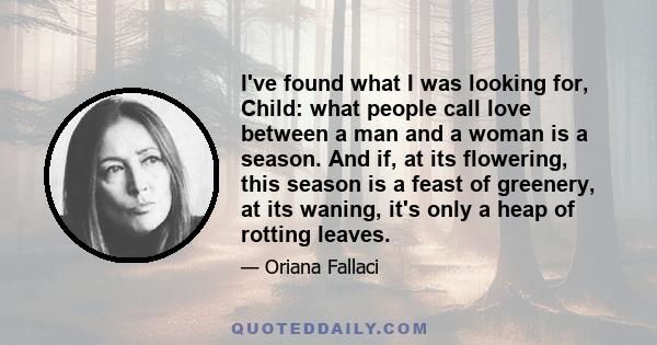 I've found what I was looking for, Child: what people call love between a man and a woman is a season. And if, at its flowering, this season is a feast of greenery, at its waning, it's only a heap of rotting leaves.