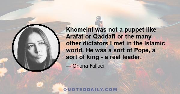 Khomeini was not a puppet like Arafat or Qaddafi or the many other dictators I met in the Islamic world. He was a sort of Pope, a sort of king - a real leader.