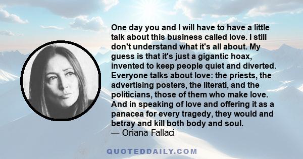 One day you and I will have to have a little talk about this business called love. I still don't understand what it's all about. My guess is that it's just a gigantic hoax, invented to keep people quiet and diverted.