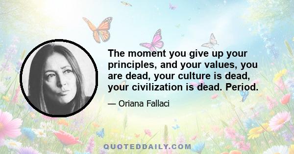 The moment you give up your principles, and your values, you are dead, your culture is dead, your civilization is dead. Period.