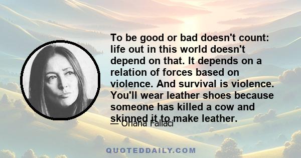 To be good or bad doesn't count: life out in this world doesn't depend on that. It depends on a relation of forces based on violence. And survival is violence. You'll wear leather shoes because someone has killed a cow