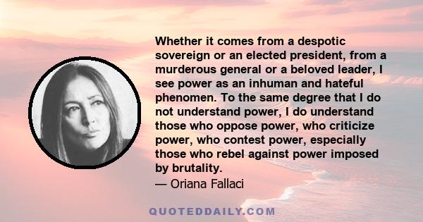 Whether it comes from a despotic sovereign or an elected president, from a murderous general or a beloved leader, I see power as an inhuman and hateful phenomen. To the same degree that I do not understand power, I do