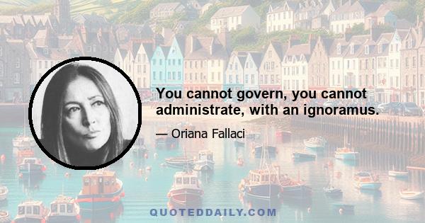 You cannot govern, you cannot administrate, with an ignoramus.