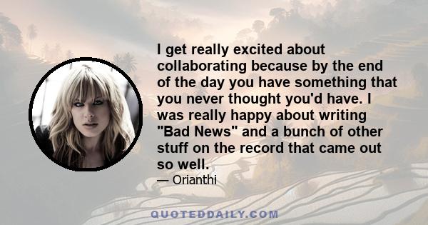 I get really excited about collaborating because by the end of the day you have something that you never thought you'd have. I was really happy about writing Bad News and a bunch of other stuff on the record that came