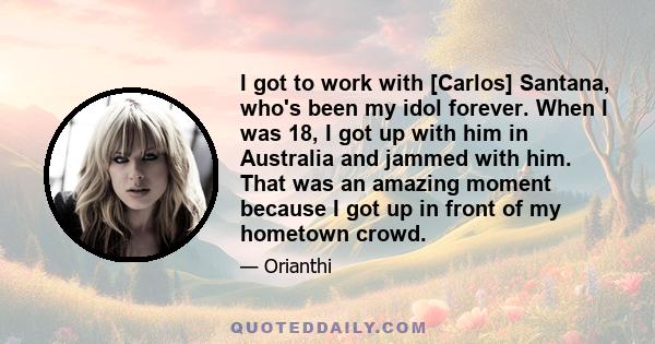 I got to work with [Carlos] Santana, who's been my idol forever. When I was 18, I got up with him in Australia and jammed with him. That was an amazing moment because I got up in front of my hometown crowd.