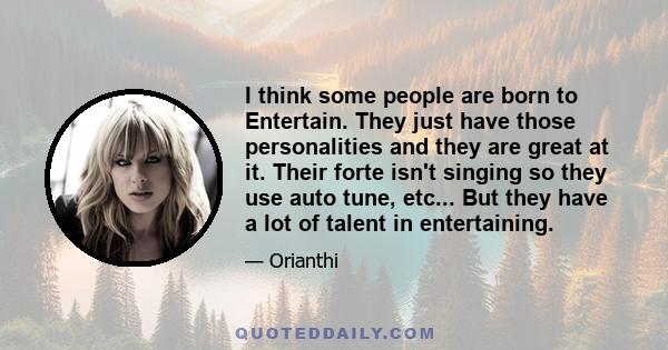 I think some people are born to Entertain. They just have those personalities and they are great at it. Their forte isn't singing so they use auto tune, etc... But they have a lot of talent in entertaining.