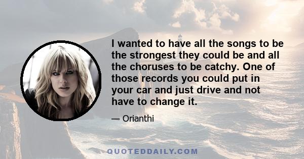 I wanted to have all the songs to be the strongest they could be and all the choruses to be catchy. One of those records you could put in your car and just drive and not have to change it.