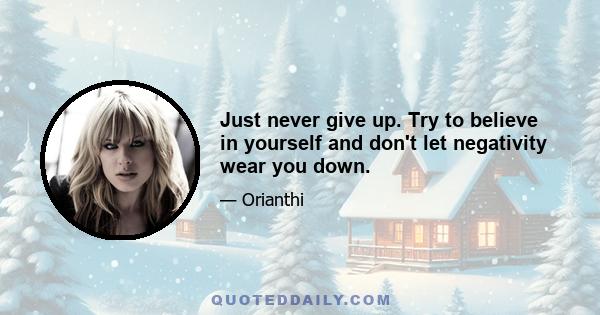 Just never give up. Try to believe in yourself and don't let negativity wear you down.