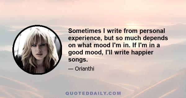 Sometimes I write from personal experience, but so much depends on what mood I'm in. If I'm in a good mood, I'll write happier songs.