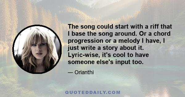 The song could start with a riff that I base the song around. Or a chord progression or a melody I have, I just write a story about it. Lyric-wise, it's cool to have someone else's input too.