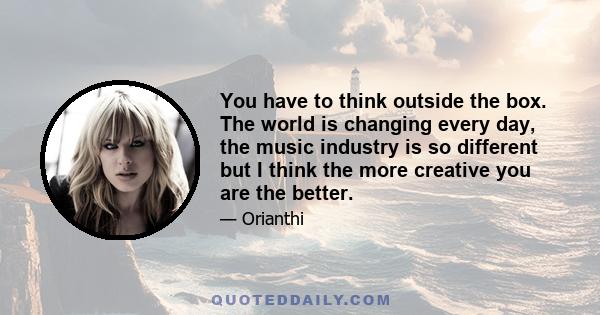 You have to think outside the box. The world is changing every day, the music industry is so different but I think the more creative you are the better.