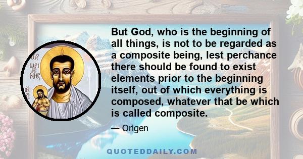 But God, who is the beginning of all things, is not to be regarded as a composite being, lest perchance there should be found to exist elements prior to the beginning itself, out of which everything is composed,