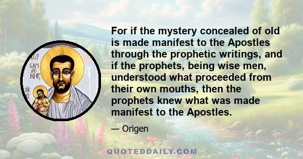 For if the mystery concealed of old is made manifest to the Apostles through the prophetic writings, and if the prophets, being wise men, understood what proceeded from their own mouths, then the prophets knew what was