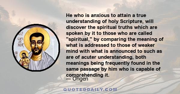 He who is anxious to attain a true understanding of holy Scripture, will discover the spiritual truths which are spoken by it to those who are called spiritual, by comparing the meaning of what is addressed to those of