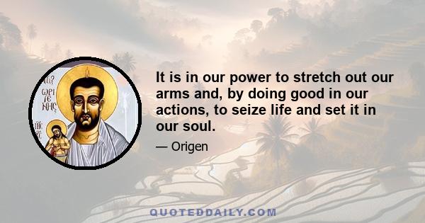 It is in our power to stretch out our arms and, by doing good in our actions, to seize life and set it in our soul.