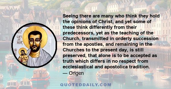 Seeing there are many who think they hold the opinions of Christ, and yet some of these think differently from their predecessors, yet as the teaching of the Church, transmitted in orderly succession from the apostles,